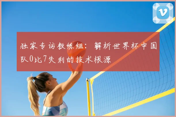 独家专访教练组:解析世界杯中国队0比7失利的技术根源