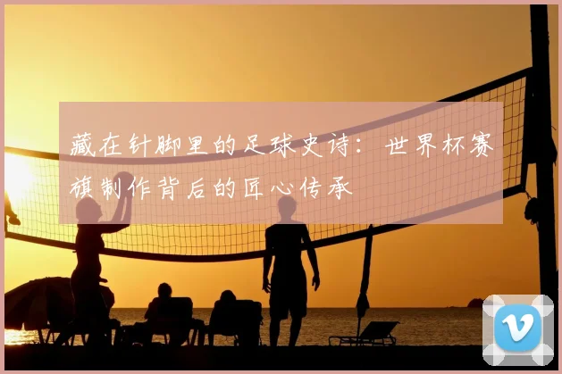 藏在针脚里的足球史诗：世界杯赛旗制作背后的匠心传承