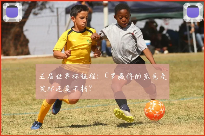 五届世界杯征程:C罗赢得的究竟是奖杯还是不朽?