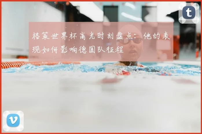 格策世界杯高光时刻盘点:他的表现如何影响德国队征程