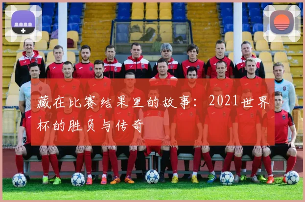 藏在比赛结果里的故事：2021世界杯的胜负与传奇