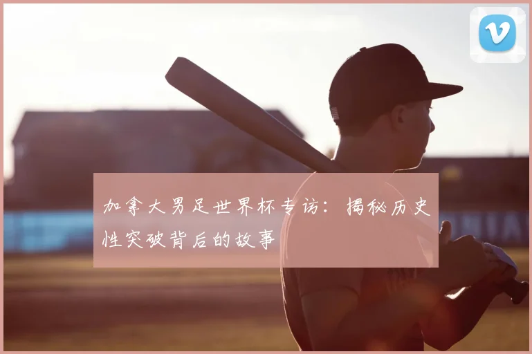 加拿大男足世界杯专访：揭秘历史性突破背后的故事
