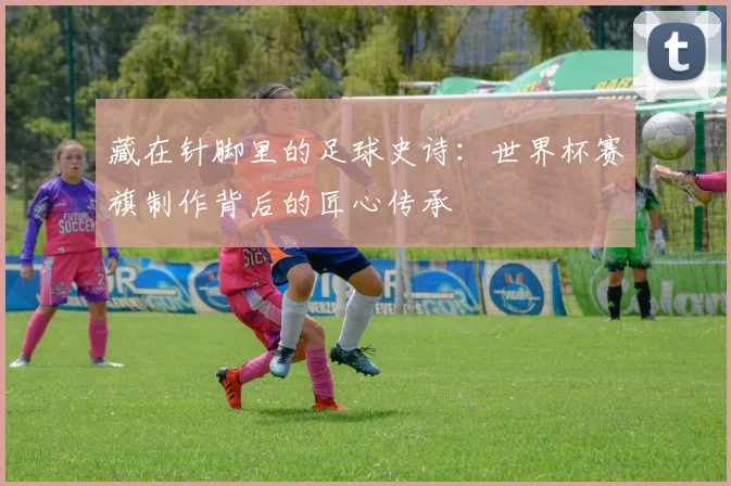 藏在针脚里的足球史诗：世界杯赛旗制作背后的匠心传承