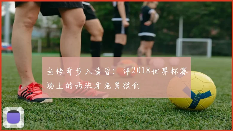 当传奇步入黄昏:评2018世界杯赛场上的西班牙老男孩们