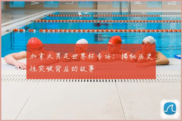 加拿大男足世界杯专访：揭秘历史性突破背后的故事