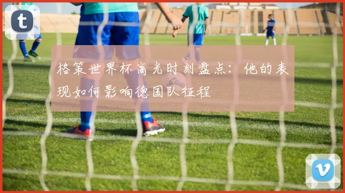 格策世界杯高光时刻盘点:他的表现如何影响德国队征程