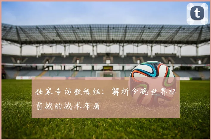 独家专访教练组:解析今晚世界杯首战的战术布局