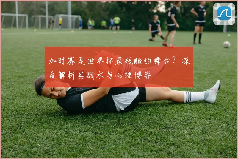 加时赛是世界杯最残酷的舞台？深度解析其战术与心理博弈