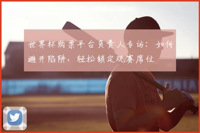 世界杯购票平台负责人专访：如何避开陷阱，轻松锁定观赛席位