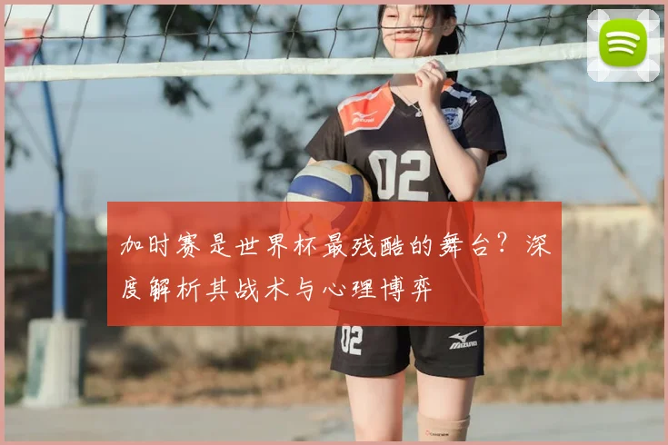 加时赛是世界杯最残酷的舞台？深度解析其战术与心理博弈