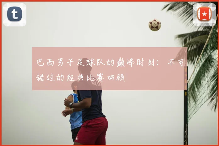巴西男子足球队的巅峰时刻：不可错过的经典比赛回顾