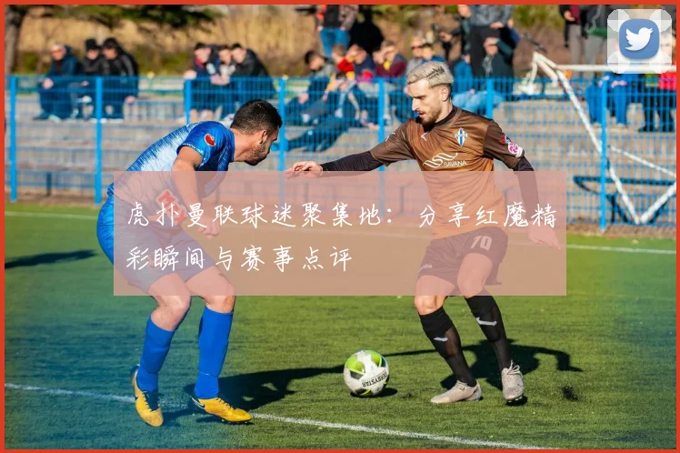 虎扑曼联球迷聚集地：分享红魔精彩瞬间与赛事点评