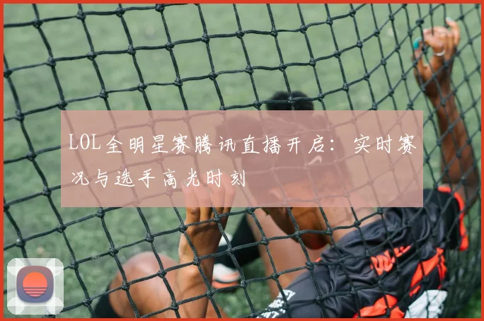 LOL全明星赛腾讯直播开启：实时赛况与选手高光时刻