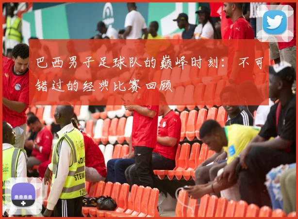 巴西男子足球队的巅峰时刻：不可错过的经典比赛回顾