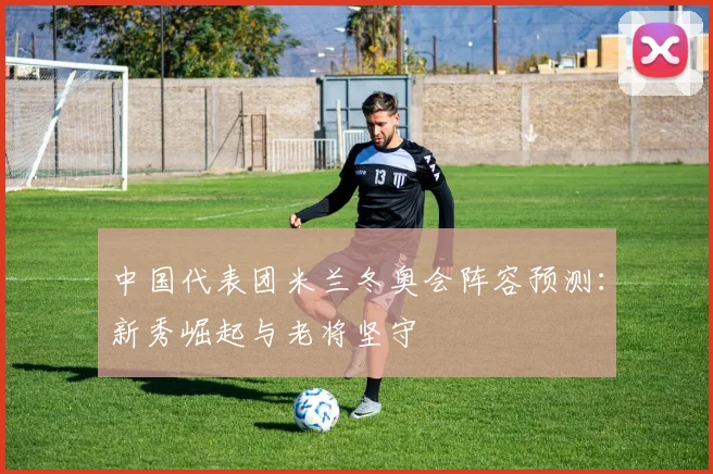 中国代表团米兰冬奥会阵容预测：新秀崛起与老将坚守