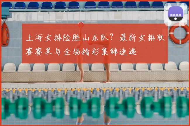 上海女排险胜山东队？最新女排联赛赛果与全场精彩集锦速递