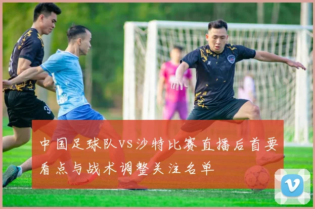 中国足球队vs沙特比赛直播后首要看点与战术调整关注名单