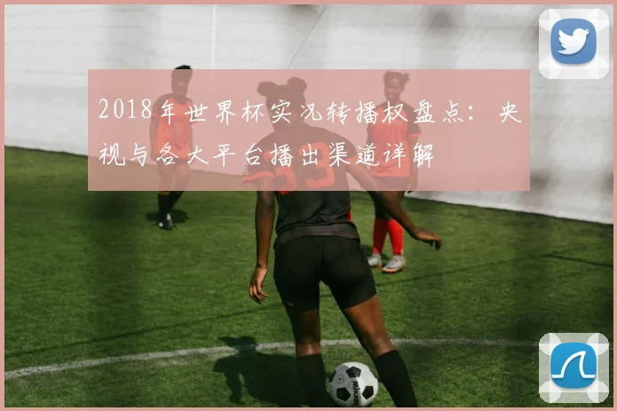 2018年世界杯实况转播权盘点：央视与各大平台播出渠道详解