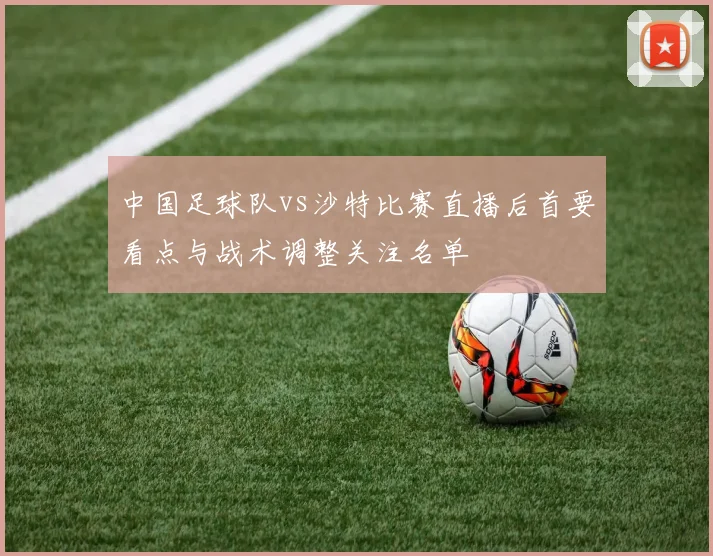 中国足球队vs沙特比赛直播后首要看点与战术调整关注名单