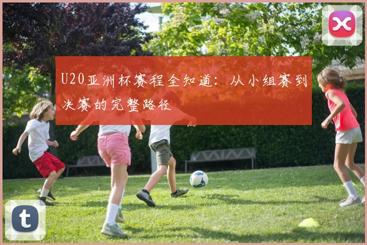 U20亚洲杯赛程全知道：从小组赛到决赛的完整路径