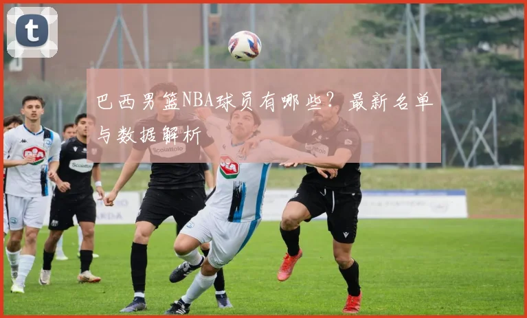 巴西男篮NBA球员有哪些？最新名单与数据解析
