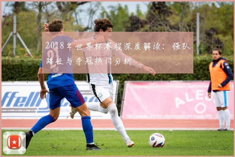 2018年世界杯赛程深度解读：强队路径与夺冠热门分析