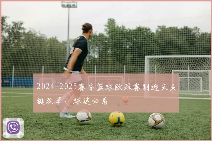 2024-2025赛季篮球欧冠赛制迎来关键改革，球迷必看
