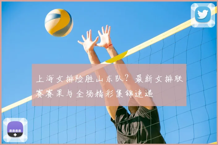 上海女排险胜山东队？最新女排联赛赛果与全场精彩集锦速递